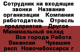 Сотрудник на входящие звонки › Название организации ­ Компания-работодатель › Отрасль предприятия ­ Другое › Минимальный оклад ­ 12 000 - Все города Работа » Вакансии   . Чувашия респ.,Новочебоксарск г.